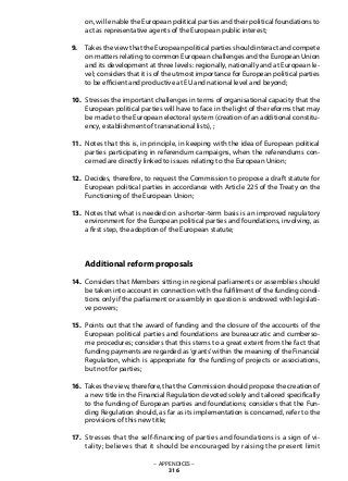 on, will enable the European political parties and their political foundations to
act as representative agents of the European public interest;
Takes the view that the European political parties should interact and compete
on matters relating to common European challenges and the European Union
and its development at three levels: regionally, nationally and at European le-
vel; considers that it is of the utmost importance for European political parties
to be efficient and productive at EU and national level and beyond;
Stresses the important challenges in terms of organisational capacity that the
European political parties will have to face in the light of the reforms that may
be made to the European electoral system (creation of an additional constitu-
ency, establishment of transnational lists), ;
Notes that this is, in principle, in keeping with the idea of European political
parties participating in referendum campaigns, when the referendums con-
cerned are directly linked to issues relating to the European Union;
Decides, therefore, to request the Commission to propose a draft statute for
European political parties in accordance with Article 225 of the Treaty on the
Functioning of the European Union;
Notes that what is needed on a shorter-term basis is an improved regulatory
environment for the European political parties and foundations, involving, as
a first step, the adoption of the European statute;
Additional reform proposals
Considers that Members sitting in regional parliaments or assemblies should
be taken into account in connection with the fulfilment of the funding condi-
tions only if the parliament or assembly in question is endowed with legislati-
ve powers;
Points out that the award of funding and the closure of the accounts of the
European political parties and foundations are bureaucratic and cumberso-
me procedures; considers that this stems to a great extent from the fact that
funding payments are regarded as‘grants’within the meaning of the Financial
Regulation, which is appropriate for the funding of projects or associations,
but not for parties;
Takes the view, therefore, that the Commission should propose the creation of
a new title in the Financial Regulation devoted solely and tailored specifically
to the funding of European parties and foundations; considers that the Fun-
ding Regulation should, as far as its implementation is concerned, refer to the
provisions of this new title;
Stresses that the self-financing of parties and foundations is a sign of vi-
tality; believes that it should be encouraged by raising the present limit
– APPENDICES –
316
9.
10.
11.
12.
13.
14.
15.
16.
17.
 