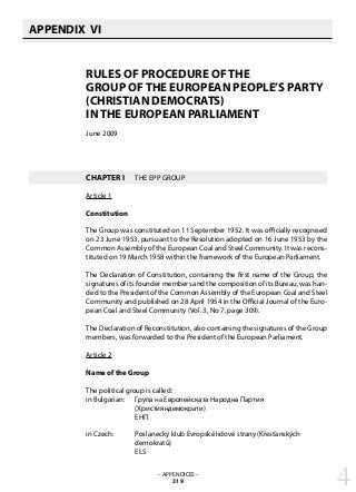 APPENDIX VI
   
RULES OF PROCEDURE OF THE
GROUP OF THE EUROPEAN PEOPLE’S PARTY
(CHRISTIAN DEMOCRATS)
IN THE EUROPEAN PARLIAMENT
June 2009
CHAPTER I	 THE EPP GROUP
Article 1
Constitution
The Group was constituted on 11 September 1952. It was officially recognised
on 23 June 1953, pursuant to the Resolution adopted on 16 June 1953 by the
Common Assembly of the European Coal and Steel Community. It was recons-
tituted on 19 March 1958 within the framework of the European Parliament.
The Declaration of Constitution, containing the first name of the Group, the
signatures of its founder members and the composition of its Bureau, was han-
ded to the President of the Common Assembly of the European Coal and Steel
Community and published on 28 April 1954 in the Official Journal of the Euro-
pean Coal and Steel Community (Vol. 3, No 7, page 309).
The Declaration of Reconstitution, also containing the signatures of the Group
members, was forwarded to the President of the European Parliament.
Article 2
Name of the Group
The political group is called:
in Bulgarian: 	 Група на Европейската Народна Партия
		 (Християндемократи)
		 ЕНП
in Czech: 	 Poslanecký klub Evropské lidové strany (Křesťanských
		 demokratů)
		 ELS
– APPENDICES –
319 4
 