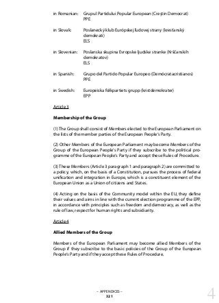 – APPENDICES –
321
in Romanian: 	 Grupul Partidului Popular European (Creştin Democrat)
		 PPE
in Slovak: 	 Poslanecký klub Európskej ľudovej strany (kresťanský
		 demokrati)
		 EĽS
in Slovenian: 	 Poslanska skupina Evropske ljudske stranke (Krščanskih
		 demokratov)
		 ELS
in Spanish: 	 Grupo del Partido Popular Europeo (Demócratacristianos)
		 PPE
in Swedish: 	 Europeiska folkpartiets grupp (kristdemokrater)
		 EPP
Article 3
Membership of the Group
(1) The Group shall consist of Members elected to the European Parliament on
the lists of the member parties of the European People‘s Party.
(2) Other Members of the European Parliament may become Members of the
Group of the European People‘s Party if they subscribe to the political pro-
gramme of the European People‘s Party and accept these Rules of Procedure.
(3) These Members (Article 3 paragraph 1 and paragraph 2) are committed to
a policy, which, on the basis of a Constitution, pursues the process of federal
unification and integration in Europe, which is a constituent element of the
European Union as a Union of citizens and States.
(4) Acting on the basis of the Community model within the EU, they define
their values and aims in line with the current election programme of the EPP,
in accordance with principles such as freedom and democracy, as well as the
rule of law, respect for human rights and subsidiarity.
Article 4
Allied Members of the Group
Members of the European Parliament may become allied Members of the
Group if they subscribe to the basic policies of the Group of the European
People‘s Party and if they accept these Rules of Procedure.
4
 