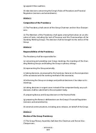 (g) appoint three auditors;
(h) take decisions concerning the Group‘s Rules of Procedure and Financial
Regulation (revisions and amendments).
Article 11
Composition of the Presidency
(1) The Presidency shall consist of the Group Chairman and ten Vice-Chairper-
sons.
(2) The Members of the Presidency shall agree among themselves on an allo-
cation of tasks, including the task of Treasurer and the Chairmanships of the
Standing Working Groups. This decision shall be brought to the notice of the
Group.
Article 12
Responsibilities of the Presidency
The Presidency shall be responsible for:
(a) convening and presiding over Group meetings, the meetings of the Stan-
ding Working Groups and leading the Group in plenary sittings;
(b) representing the Group externally;
(c) taking decisions, on proposal by the Secretary-General, on the composition
of the secretariat and the working method of the secretariat;
(d) informing the Group on strategic and political decisions it has taken at its
meetings;
(e) taking decisions in urgent cases instead of the competent body; any such
decisions shall be submitted to the competent body;
(f) preparing Bureau and Group decisions in the financial field;
(g) preparing the Bureau‘s deliberations on the Group‘s Financial Regulation
(revisions and amendments);
(h) external communications, including press releases, on behalf of the Group.
Article 13
Election of the Group Presidency
(1) The Group Plenary Assembly shall elect the Chairman and the ten Vice-
Chairpersons.
– APPENDICES –
324
 