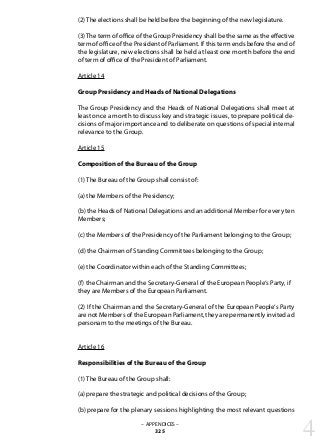 – APPENDICES –
325
(2) The elections shall be held before the beginning of the new legislature.
(3)The term of office of the Group Presidency shall be the same as the effective
term of office of the President of Parliament. If this term ends before the end of
the legislature, new elections shall be held at least one month before the end
of term of office of the President of Parliament.
Article 14
Group Presidency and Heads of National Delegations
The Group Presidency and the Heads of National Delegations shall meet at
least once a month to discuss key and strategic issues, to prepare political de-
cisions of major importance and to deliberate on questions of special internal
relevance to the Group.
Article 15
Composition of the Bureau of the Group
(1) The Bureau of the Group shall consist of:
(a) the Members of the Presidency;
(b) the Heads of National Delegations and an additional Member for every ten
Members;
(c) the Members of the Presidency of the Parliament belonging to the Group;
(d) the Chairmen of Standing Committees belonging to the Group;
(e) the Coordinator within each of the Standing Committees;
(f) the Chairman and the Secretary-General of the European People‘s Party, if
they are Members of the European Parliament.
(2) If the Chairman and the Secretary-General of the European People‘s Party
are not Members of the European Parliament, they are permanently invited ad
personam to the meetings of the Bureau.
Article 16
Responsibilities of the Bureau of the Group
(1) The Bureau of the Group shall:
(a) prepare the strategic and political decisions of the Group;
(b) prepare for the plenary sessions highlighting the most relevant questions
4
 
