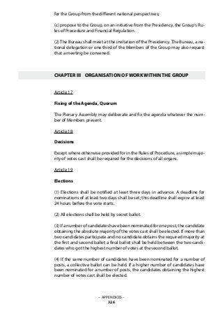 for the Group from the different national perspectives;
(c) propose to the Group, on an initiative from the Presidency, the Group‘s Ru-
les of Procedure and Financial Regulation.
(2) The Bureau shall meet at the invitation of the Presidency. The Bureau, a na-
tional delegation or one third of the Members of the Group may also request
that a meeting be convened.
CHAPTER III	 ORGANISATION OF WORK WITHIN THE GROUP
Article 17
Fixing of the Agenda, Quorum
The Plenary Assembly may deliberate and fix the agenda whatever the num-
ber of Members present.
Article 18
Decisions
Except where otherwise provided for in the Rules of Procedure, a simple majo-
rity of votes cast shall be required for the decisions of all organs.
Article 19
Elections
(1) Elections shall be notified at least three days in advance. A deadline for
nominations of at least two days shall be set; this deadline shall expire at least
24 hours before the vote starts.
(2) All elections shall be held by secret ballot.
(3) If a number of candidates have been nominated for one post, the candidate
obtaining the absolute majority of the votes cast shall be elected. If more than
two candidates participate and no candidate obtains the required majority at
the first and second ballot a final ballot shall be held between the two candi-
dates who got the highest number of votes at the second ballot.
(4) If the same number of candidates have been nominated for a number of
posts, a collective ballot can be held. If a higher number of candidates have
been nominated for a number of posts, the candidates obtaining the highest
number of votes cast shall be elected.
– APPENDICES –
326
 
