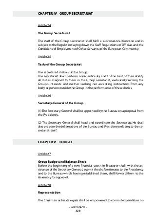 CHAPTER IV	 GROUP SECRETARIAT
Article 24
The Group Secretariat
The staff of the Group secretariat shall fulfil a supranational function and is
subject to the Regulation laying down the Staff Regulations of Officials and the
Conditions of Employment of Other Servants of the European Community.
Article 25
Tasks of the Group Secretariat
The secretariat shall assist the Group.
The secretariat shall perform conscientiously and to the best of their ability
all duties assigned to them in the Group secretariat, exclusively serving the
Group‘s interests and neither seeking nor accepting instructions from any
body or person outside the Group in the performance of these duties.
Article 26
Secretary-General of the Group
(1)The Secretary-General shall be appointed by the Bureau on a proposal from
the Presidency.
(2) The Secretary-General shall head and coordinate the Secretariat. He shall
also prepare the deliberations of the Bureau and Presidency relating to the se-
cretariat itself.
CHAPTER V	 BUDGET
Article 27
Group Budget and Balance Sheet
Before the beginning of a new financial year, the Treasurer shall, with the as-
sistance of the Secretary-General, submit the draft estimates to the Presidency
and to the Bureau which, having established them, shall forward them to the
Assembly for approval.
Article 28
Representation
The Chairman or his delegate shall be empowered to commit expenditure on
– APPENDICES –
328
 