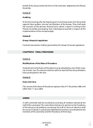 – APPENDICES –
329
behalf of the Group within the limits of the estimates adopted by the Plenary
Assembly.
Article 29
Auditing
At the first meeting after the beginning of a new financial year, the Group shall
appoint three auditors who are not Members of the Bureau. They shall audit
the accounts of the previous financial year, submit a report in writing to the
Plenary Assembly and propose that a discharge be granted in respect of the
implementation of the annual budget.
Article 30
Group‘s financial regulations
Financial transactions shall be governed by the Group‘s financial regulations.
CHAPTER VI	 FINAL PROVISIONS
Article 31
Modifications of the Rules of Procedure
Amendments to the Rules of Procedure may be adopted by a two-thirds majo-
rity of votes cast. The decision shall be valid if at least half the Group Members
have participated in the vote.
Article 32
Entry into force
This version of the Rules of Procedures replaces that of 17 December 2008 with
effect from 17 June 2009.
ANNEX
A staff committee shall be constituted, consisting of members elected by the
staff of the secretariat. This committee shall give its opinion to the Presidency
of the Group on all problems concerning the staff. Its terms of reference shall
be set out in details in a protocol established by common accord between the
members of the secretariat and the Presidency of the Group.
4
 