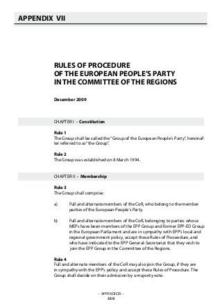 – APPENDICES –
330
APPENDIX VII
   
RULES OF PROCEDURE
OF THE EUROPEAN PEOPLE’S PARTY
IN THE COMMITTEE OF THE REGIONS
December 2009
CHAPTER I · Constitution
Rule 1	
The Group shall be called the“Group of the European People‘s Party”, hereinaf-
ter referred to as“the Group”.
Rule 2	
The Group was established on 8 March 1994.
CHAPTER II · Membership
Rule 3	
The Group shall comprise:
a)	 Full and alternate members of the CoR, who belong to the member
	 parties of the European People‘s Party.
b)	 Full and alternate members of the CoR, belonging to parties whose
	 MEPs have been members of the EPP Group and former EPP-ED Group 		
	 in the European Parliament and are in sympathy with EPP‘s local and
	 regional government policy, accept these Rules of Proceedure, and
	 who have indicated to the EPP General-Secretariat that they wish to
	 join the EPP Group in the Committee of the Regions.
Rule 4	
Full and alternate members of the CoR may also join the Group, if they are
in sympathy with the EPP‘s policy and accept these Rules of Procedure. The
Group shall decide on their admission by a majority vote.
 