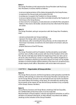 – APPENDICES –
332
Rule 11	
The Group Presidency shall comprise the Group President and the Group
Vice-Presidents. Its duties shall be as follows:
· to ensure implementation of the duties designated by the Group Bureau;
· to represent the Group inside and outside the CoR;
· to endeavour to support the President on Group matters;
· to ensure implementation of any other task determined by the President of
the Group or the Group Bureau;
· in the event of an emergency, to take decisions on behalf of the competent
bodies; in that event, the bodies concerned must be informed of the decisi-
ons taken.
Rule 12	
The Group President, acting in conjunction with the Group Vice-Presidents,
shall:
· convene and preside over Group meetings;
· represent the Group within and outside the CoR;
· take decisions, after consulting the Group Bureau, on the composition of
the Group‘s Secretariat, recruitment, the termination of contracts and pro-
motions;
· prepare decisions of the EPP Bureau.
Rule 13	
The Group President and Vice-Presidents shall be elected by secret ballot
and their term of office shall coincide with that of the President of the CoR.
This election shall take place before the beginning of the new term and at
all events when the Plenary session is renewed. They shall be eligible for re-
election. Candidates obtaining an absolute majority of votes cast by eligible
members on the first ballot shall be elected; in the event of a second round a
simple majority shall suffice. Abstentions will not be taken into account.
CHAPTER IV · Organisation of Group activities
Rule 14	
The Group Plenary Session and the Group Bureau shall generally assemble for
ordinary CoR meetings on notice from the Group President. Convening noti-
ces for Group Plenary Sessions must normally be sent out by the Secretariat
two weeks before the meeting, at the latest. An extraordinary meeting may
be convened at the request of one-third of Group members or by a majority
of the Group‘s Bureau members.
Rule 15	
Group Plenary Sessions and Group Bureau meetings shall not be public;
the confidentiality of the discussions must be respected.
Representatives of the European, national and regional institutions as well as
members of national Parliaments or other officials may attend and address
meetings at the invitation of the Group President.
 