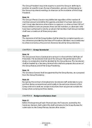 The Group President may invite experts to assist the Group in defining its
position on specific issues. By way of exception, persons not belonging to
the Group may attend meetings as observers at the invitation of the Group
President.
Rule 16	
The Group‘s Plenary Session may deliberate regardless of the number of
members present and define the agenda, provided it has been duly conve-
ned. It may take decisions where there is a quorum, i.e. where at least 50% of
those entitled to vote are present; these are full members, or alternates who
have been authorised to vote by an absent full member. Each Group member
shall have a maximum of three proxy votes.
Rule 17	
The decisions of all the Group bodies shall be taken by a simple majority, un-
less otherwise provided by the Rules of Procedure. Members must endeavour
to achieve consensus; they are not, however, bound by Group decisions.
CHAPTER V · Group Secretariat
Rule 18	
The Group must have a Secretariat to service it in line with the CoR Rules of
Procedure. The Secretariat shall assist the Group in the performance of its
duties; its composition shall be decided by the Group Bureau. The Secretariat
shall be headed by a Secretary-General who shall also prepare discussions of
the Group Bureau and of the Group Presidency.
Rule 19	
The Secretary-General shall be appointed by the Group Bureau, on a proposal
from the Group Presidency.
Rule 20	
By signing the contract of employment, Secretariat staff undertake to carry
out their duties conscientiously and loyally in the exclusive interests of the
Group and not to seek nor accept instructions from any person outside the
Group when carrying out these duties.
CHAPTER VI · Budget and balance sheet
Rule 21	
Before the beginning of each financial year, the Treasurer, assisted by the
Secretary-General, shall submit the draft estimates to the Group Bureau for
submission to the Group Plenary Session after review.
– APPENDICES –
333 4
 