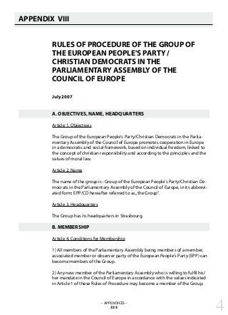 APPENDIX VIII
   
RULES OF PROCEDURE OF THE GROUP OF
THE EUROPEAN PEOPLE'S PARTY /
CHRISTIAN DEMOCRATS IN THE
PARLIAMENTARY ASSEMBLY OF THE
COUNCIL OF EUROPE
July 2007
A. OBJECTIVES, NAME, HEADQUARTERS
Article 1. Objectives
The Group of the European People‘s Party/Christian Democrats in the Parlia-
mentary Assembly of the Council of Europe promotes cooperation in Europe
in a democratic and social framework, based on individual freedom, linked to
the concept of christian responsibility and according to the principles and the
values of moral law.
Article 2. Name
The name of the group is : Group of the European People‘s Party/Christian De-
mocrats in the Parliamentary Assembly of the Council of Europe, in its abbrevi-
ated form: EPP/CD hereafter referred to as„the Group“.
Article 3. Headquarters
The Group has its headquarters in Strasbourg.
B. MEMBERSHIP
Article 4. Conditions for Membership
1) All members of the Parliamentary Assembly being members of a member,
associated member or observer party of the European People‘s Party (EPP) can
become members of the Group.
2) Any new member of the Parliamentary Assembly who is willing to fulfil his/
her mandate in the Council of Europe in accordance with the values indicated
in Article 1 of these Rules of Procedure may become a member of the Group.
– APPENDICES –
335 4
 