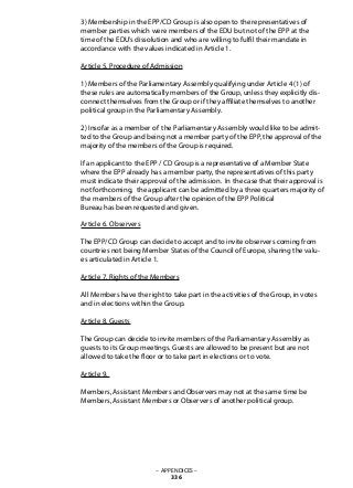 3) Membership in the EPP/CD Group is also open to the representatives of
member parties which were members of the EDU but not of the EPP at the
time of the EDU’s dissolution and who are willing to fulfil their mandate in
accordance with the values indicated in Article 1.
Article 5. Procedure of Admission
1) Members of the Parliamentary Assembly qualifying under Article 4 (1) of
these rules are automatically members of the Group, unless they explicitly dis-
connect themselves from the Group or if they affiliate themselves to another
political group in the Parliamentary Assembly.
2) Insofar as a member of the Parliamentary Assembly would like to be admit-
ted to the Group and being not a member party of the EPP, the approval of the
majority of the members of the Group is required.
If an applicant to the EPP / CD Group is a representative of a Member State
where the EPP already has a member party, the representatives of this party
must indicate their approval of the admission. In the case that their approval is
not forthcoming, the applicant can be admitted by a three quarters majority of
the members of the Group after the opinion of the EPP Political
Bureau has been requested and given.
Article 6. Observers
The EPP/CD Group can decide to accept and to invite observers coming from
countries not being Member States of the Council of Europe, sharing the valu-
es articulated in Article 1.
Article 7. Rights of the Members
All Members have the right to take part in the activities of the Group, in votes
and in elections within the Group.
Article 8. Guests
The Group can decide to invite members of the Parliamentary Assembly as
guests to its Group meetings. Guests are allowed to be present but are not
allowed to take the floor or to take part in elections or to vote.
Article 9.
Members, Assistant Members and Observers may not at the same time be
Members, Assistant Members or Observers of another political group.	
– APPENDICES –
336
 