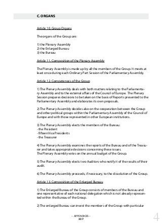 C. ORGANS
Article 10. Group Organs
The organs of the Group are:
1) the Plenary Assembly
2) the Enlarged Bureau
3) the Bureau
Article 11. Composition of the Plenary Assembly
The Plenary Assembly is made up by all the members of the Group. It meets at
least once during each Ordinary Part Session of the Parliamentary Assembly.
Article 12. Competences of the Group
1) The Plenary Assembly deals with both matters relating to the Parliamenta-
ry Assembly and to the external affairs of the Council of Europe. The Plenary
Session prepares decisions to be taken on the basis of Reports presented to the
Parliamentary Assembly and elaborates its own proposals.
2) The Plenary Assembly decides also on the cooperation between the Group
and other political groups within the Parliamentary Assembly of the Council of
Europe and with those represented in other European institutions.
3) The Plenary Assembly elects the members of the Bureau:
- the President
- fifteen Vice Presidents
- the Treasurer
4) The Plenary Assembly examines the reports of the Bureau and of the Treasu-
rer and takes appropriate decisions concerning these issues.
The Plenary Assembly votes on the annual budget of the Group.
5) The Plenary Assembly elects two Auditors who notify it of the results of their
audit.
6) The Plenary Assembly proceeds, if necessary, to the dissolution of the Group.
Article 13. Composition of the Enlarged Bureau
1) The Enlarged Bureau of the Group consists of members of the Bureau and
one representative of each national delegation which is not already represen-
ted within the Bureau of the Group.
2) The enlarged Bureau can invest the members of the Group with particular
– APPENDICES –
337 4
 