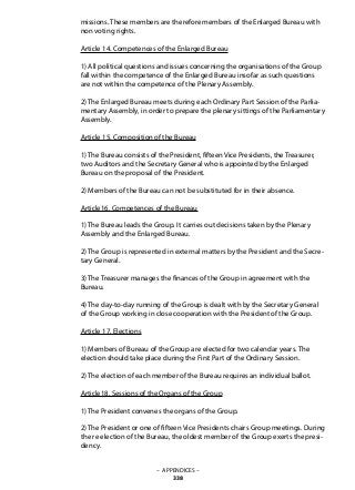 missions. These members are therefore members of the Enlarged Bureau with
non voting rights.
Article 14. Competences of the Enlarged Bureau
1) All political questions and issues concerning the organisations of the Group
fall within the competence of the Enlarged Bureau insofar as such questions
are not within the competence of the Plenary Assembly.
2) The Enlarged Bureau meets during each Ordinary Part Session of the Parlia-
mentary Assembly, in order to prepare the plenary sittings of the Parliamentary
Assembly.
Article 15. Composition of the Bureau
1) The Bureau consists of the President, fifteen Vice Presidents, the Treasurer,
two Auditors and the Secretary General who is appointed by the Enlarged
Bureau on the proposal of the President.
2) Members of the Bureau can not be substituted for in their absence.
Article16. Competences of the Bureau
1) The Bureau leads the Group. It carries out decisions taken by the Plenary
Assembly and the Enlarged Bureau.
2) The Group is represented in external matters by the President and the Secre-
tary General.
3) The Treasurer manages the finances of the Group in agreement with the
Bureau.
4) The day-to-day running of the Group is dealt with by the Secretary General
of the Group working in close cooperation with the President of the Group.
Article 17. Elections
1) Members of Bureau of the Group are elected for two calendar years. The
election should take place during the First Part of the Ordinary Session.
2) The election of each member of the Bureau requires an individual ballot.
Article18. Sessions of the Organs of the Group
1) The President convenes the organs of the Group.
2) The President or one of fifteen Vice Presidents chairs Group meetings. During
the re election of the Bureau, the oldest member of the Group exerts the presi-
dency.
– APPENDICES –
338
 