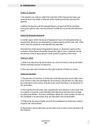 – APPENDICES –
339
D. PROCEDURES
Article 19. Quorum
1) An election can only be valid if the members of the Group have been con-
vened at least two weeks in advance of the meeting and have received the
Agenda.
2) Within the Bureau and the Enlarged Bureau, at least half of the members
having the right to vote, must be present in order to ensure that the election is
valid.
Article 20. Majorities Required
In matters upon which the present Regulations have not anticipated other ar-
rangements, decisions are adopted by a simple majority of the votes cast. If the
vote is tied, the proposal is considered to be rejected.
Amendments to the present Regulations require an absolute majority of the
members of the Plenary Assembly having the right to vote. A decision on the
dissolution of the Group requires a three quarters majority of the votes.
Article 21. Votes
1) Votes may take place by acclamation, by a show of hands, or by secret ballot
if three members present so request it.
2) During a vote each member has the right to abstain if he/he so wishes.
Article 22. Elections
1) The election of members of the Bureau shall take place by secret ballot. How-
ever, if there is only one candidate for one function, the election can take place
by acclamation or by a show of hands in the event that there is no objection to
this procedure.
2) The majority of valid votes cast is required for each election. In the event that
no majority is reached, a second ballot shall take place between the two high-
est placed candidates. If several candidates obtain the same number of votes as
the candidate in second place, they are included in the second ballot.
3) If following the second ballot none of the candidates has obtained a relative
majority, lots will be drawn.
4) Abstentions and invalid votes are not taken into account in the calculation of
the majority.
4
 