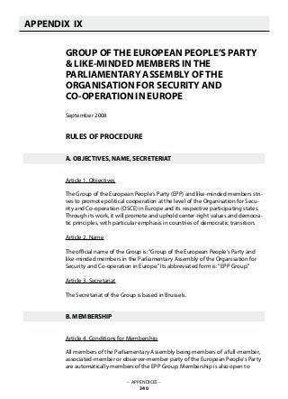 GROUP OF THE EUROPEAN PEOPLE’S PARTY
& LIKE-MINDED MEMBERS IN THE
PARLIAMENTARY ASSEMBLY OF THE
ORGANISATION FOR SECURITY AND
CO-OPERATION IN EUROPE
September 2008
RULES OF PROCEDURE
A. OBJECTIVES, NAME, SECRETERIAT
Article 1. Objectives
The Group of the European People‘s Party (EPP) and like-minded members stri-
ves to promote political cooperation at the level of the Organisation for Secu-
rity and Co-operation (OSCE) in Europe and its respective participating states.
Through its work, it will promote and uphold center-right values and democra-
tic principles, with particular emphasis in countries of democratic transition.
Article 2. Name
The official name of the Group is:“Group of the European People‘s Party and
like-minded members in the Parliamentary Assembly of the Organisation for
Security and Co-operation in Europe.”Its abbreviated form is:“EPP Group.”
Article 3. Secretariat
The Secretariat of the Group is based in Brussels.
B. MEMBERSHIP
Article 4. Conditions for Membership
All members of the Parliamentary Assembly being members of a full-member,
associated-member or observer-member party of the European People‘s Party
are automatically members of the EPP Group. Membership is also open to
APPENDIX IX
   
– APPENDICES –
340
 