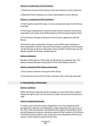 Article 10. Composition of the Presidency
1) The Bureau consists of the Chairman, five Vice Chairmen, and the Treasurer.
2) Members of the Presidency can not be substituted for in their absence.
Article 11. Competences of the Presidency
1) The Presidency leads the Group. It carries out decisions taken by the Plenary
Assembly.
2) The Group is represented in external matters by the Chairman. He/she also
participates and reports at the Political Bureau of the European People‘s Party.
3) The Treasurer manages the finances of the Group in agreement with the
Bureau.
4) The day-to-day running of the Group is run by the Brussels Secretariat in
close cooperation with the Chairman of the Group. In particular, the Secretariat
will disseminate all relevant information to the members of the Group and will
update regularly the Group’s membership list.
Article 12. Elections
Members of Presidency of the Group are elected for two calendar years. The
election should take place during the First Part of the Ordinary Session.
Article 13. Sessions of the Organs of the Group
1) The Chairman convenes the organs of the Group.
2) The Chairman or one of the five Vice-Chairmen chairs the Group meetings.
D. PROCEDURES & PROVISIONS
Article 14. Quorum
Within the Plenary Assembly and the Presidency, at least half of the members
having the right to vote, must be present in order to ensure that the election is
valid.
Article 15. Majorities Required
In matters upon which the present Regulations have not anticipated other
arrangements, decisions are adopted by a simple majority of the votes cast. If
the vote is tied, the proposal is considered to be rejected. Amendments to the
present Regulations require an absolute majority of the members of the Plenary
Assembly having the right to vote. A decision on the dissolution of the Group
requires a three-quarters majority of the votes.
– APPENDICES –
342
 