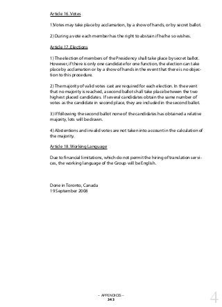 Article 16. Votes
1)Votes may take place by acclamation, by a show of hands, or by secret ballot.
2) During a vote each member has the right to abstain if he/he so wishes.
Article 17. Elections
1) The election of members of the Presidency shall take place by secret ballot.
However, if there is only one candidate for one function, the election can take
place by acclamation or by a show of hands in the event that there is no objec-
tion to this procedure.
2) The majority of valid votes cast are required for each election. In the event
that no majority is reached, a second ballot shall take place between the two
highest placed candidates. If several candidates obtain the same number of
votes as the candidate in second place, they are included in the second ballot.
3) If following the second ballot none of the candidates has obtained a relative
majority, lots will be drawn.
4) Abstentions and invalid votes are not taken into account in the calculation of
the majority.
Article 18. Working Language
Due to financial limitations, which do not permit the hiring of translation servi-
ces, the working language of the Group will be English.
Done in Toronto, Canada
19 September 2008
– APPENDICES –
343 4
 