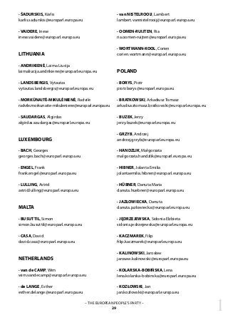 1– THE EUROPEAN PEOPLE’S PARTY –
29
· ŠADURSKIS, Kārlis
karlis.sadurskis@europarl.europa.eu
· VAIDERE, Inese
inese.vaidere@europarl.europa.eu
LITHUANIA
· ANDRIKIENĖ, Laima Liucija	
laimaliucija.andrikiene@europarl.europa.eu
· LANDSBERGIS, Vytautas
vytautas.landsbergis@europarl.europa.eu
· MORKŪNAITĖ-MIKULĖNIENĖ, Radvilė
radvile.morkunaite-mikuleniene@europarl.europa.eu
· SAUDARGAS, Algirdas
algirdas.saudargas@europarl.europa.eu
LUXEMBOURG
· BACH, Georges	
georges.bach@europarl.europa.eu
· ENGEL, Frank	
frank.engel@europarl.europa.eu
· LULLING, Astrid
astrid.lulling@europarl.europa.eu
MALTA
· BUSUTTIL, Simon
simon.busuttil@europarl.europa.eu
· CASA, David	
david.casa@europarl.europa.eu
NETHERLANDS
· van de CAMP, Wim
wim.vandecamp@europarl.europa.eu
· de LANGE, Esther	
esther.delange@europarl.europa.eu
· van NISTELROOIJ, Lambert
lambert.vannistelrooij@europarl.europa.eu
· OOMEN-RUIJTEN, Ria
ria.oomen-ruijten@europarl.europa.eu
· WORTMANN-KOOL, Corien
corien.wortmann@europarl.europa.eu
POLAND
· BORYS, Piotr	
piotr.borys@europarl.europa.eu
· BRATKOWSKI, Arkadiusz Tomasz	
arkadiusztomasz.bratkowski@europarl.europa.eu
· BUZEK, Jerzy	
jerzy.buzek@europarl.europa.eu
· GRZYB, Andrzej
andrzej.grzyb@europarl.europa.eu
· HANDZLIK, Małgorzata
malgorzata.handzlik@europarl.europa.eu
· HIBNER, Jolanta Emilia
jolantaemilia.hibner@europarl.europa.eu
· HÜBNER, Danuta Maria
danuta.huebner@europarl.europa.eu
· JAZŁOWIECKA, Danuta
danuta.jazlowiecka@europarl.europa.eu
· JĘDRZEJEWSKA, Sidonia Elżbieta
sidonia.jedrzejewska@europarl.europa.eu
· KACZMAREK, Filip
filip.kaczmarek@europarl.europa.eu
· KALINOWSKI, Jarosław
jarosaw.kalinowski@europarl.europa.eu
· KOLARSKA-BOBIŃSKA, Lena
lena.kolarska-bobinska@europarl.europa.eu
· KOZŁOWSKI, Jan
jan.kozlowski@europarl.europa.eu
 