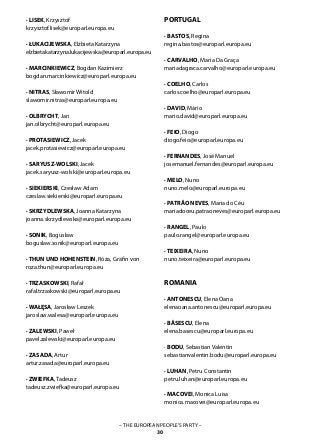 – THE EUROPEAN PEOPLE’S PARTY –
30
· LISEK, Krzysztof
krzysztof.lisek@europarl.europa.eu
· ŁUKACIJEWSKA, Elżbieta Katarzyna	
elzbietakatarzyna.lukacijewska@europarl.europa.eu
· MARCINKIEWICZ, Bogdan Kazimierz
bogdan.marcinkiewicz@europarl.europa.eu
· NITRAS, Sławomir Witold
slawomir.nitras@europarl.europa.eu
· OLBRYCHT, Jan
jan.olbrycht@europarl.europa.eu
· PROTASIEWICZ, Jacek
jacek.protasiewicz@europarl.europa.eu
· SARYUSZ-WOLSKI, Jacek
jacek.saryusz-wolski@europarl.europa.eu
· SIEKIERSKI, Czesław Adam
czeslaw.siekierski@europarl.europa.eu
· SKRZYDLEWSKA, Joanna Katarzyna
joanna.skrzydlewska@europarl.europa.eu
· SONIK, Bogusław
boguslaw.sonik@europarl.europa.eu
· THUN UND HOHENSTEIN, Róża, Gräfin von
roza.thun@europarl.europa.eu
· TRZASKOWSKI, Rafał
rafal.trzaskowski@europarl.europa.eu
· WAŁĘSA, Jarosław Leszek
jaroslaw.walesa@europarl.europa.eu
· ZALEWSKI, Paweł
pavel.zalewski@europarl.europa.eu
· ZASADA, Artur
artur.zasada@europarl.europa.eu
· ZWIEFKA, Tadeusz
tadeusz.zwiefka@europarl.europa.eu
PORTUGAL
· BASTOS, Regina	
regina.bastos@europarl.europa.eu
· CARVALHO, Maria Da Graça
mariadagraca.carvalho@europarl.europa.eu
· COELHO, Carlos	
carlos.coelho@europarl.europa.eu
· DAVID, Mário
mario.david@europarl.europa.eu
· FEIO, Diogo
diogo.feio@europarl.europa.eu
· FERNANDES, José Manuel
josemanuel.fernandes@europarl.europa.eu
· MELO, Nuno
nuno.melo@europarl.europa.eu
· PATRÃO NEVES, Maria do Céu
mariadoceu.patraoneves@europarl.europa.eu
· RANGEL, Paulo
paulo.rangel@europarl.europa.eu
· TEIXEIRA, Nuno
nuno.teixeira@europarl.europa.eu
ROMANIA
· ANTONESCU, Elena Oana	
elenaoana.antonescu@europarl.europa.eu
· BĂSESCU, Elena	
elena.basescu@europarl.europa.eu
· BODU, Sebastian Valentin	
sebastianvalentin.bodu@europarl.europa.eu
· LUHAN, Petru Constantin
petru.luhan@europarl.europa.eu
· MACOVEI, Monica Luisa
monica.macovei@europarl.europa.eu
 