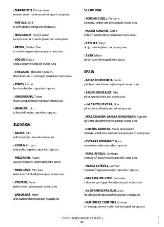 1– THE EUROPEAN PEOPLE’S PARTY –
31
· MARINESCU, Marian-Jean
marian-jean.marinescu@europarl.europa.eu
· MATULA, Iosif
iosif.matula@europarl.europa.eu
· NICULESCU, Rareş-Lucian
rares-lucian.niculescu@europarl.europa.eu
· PREDA, Cristian Dan
cristiandan.preda@europarl.europa.eu
· SÓGOR, Csaba
csaba.sogor@europarl.europa.eu
· STOLOJAN, Theodor Dumitru
theodordumitru.stolojan@europarl.europa.eu
· TŐKÉS, László
laszlo.tokes@europarl.europa.eu
· UNGUREANU, Traian
traian.ungureanu@europarl.europa.eu
· WINKLER, Iuliu	
iuliu.winkler@europarl.europa.eu
SLOVAKIA
· BAUER, Edit
edit.bauer@europarl.europa.eu
· KUKAN, Eduard
eduard.kukan@europarl.europa.eu
· MÉSZÁROS, Alajos
alajos.meszaros@europarl.europa.eu
· MIKOLÁŠIK, Miroslav
miroslav.mikolasik@europarl.europa.eu
· ŠŤASTNÝ, Peter
peter.stastny@europarl.europa.eu
· ZÁBORSKÁ, Anna
anna.zaborska@europarl.europa.eu
SLOVENIA
· JORDAN CIZELJ, Romana	
romana.jordancizelj@europarl.europa.eu
· MAZEJ KUKOVIČ, Zofija
zofija.mazejkukovic@europarl.europa.eu
· PETERLE, Alojz
alojz.peterle@europarl.europa.eu
· ZVER, Milan
milan.zver@europarl.europa.eu
SPAIN
· ARIAS ECHEVERRÍA, Pablo
pablo.ariasecheverria@europarl.europa.eu
· AYUSO GONZALEZ, Pilar
pilar.ayuso@europarl.europa.eu
· del CASTILLO VERA, Pilar	
pilar.delcastillo@europarl.europa.eu
· DÍAZ DE MERA GARCÍA CONSUEGRA, Agustín	
agustin.diazdemera@europarl.europa.eu
· CORREA ZAMORA, María Auxiliadora
mariaauxiliadora.correazamora@europarl.europa.eu
· ESTARÀS FERRAGUT, Rosa
rosa.estaras@europarl.europa.eu
· FISAS AYXELA, Santiago
santiago.fisasayxela@europarl.europa.eu
· FRAGA ESTÉVEZ, Carmen	
carmen.fragaestevez@europarl.europa.eu
· GARRIGA POLLEDO, Salvador	
salvador.garrigapolledo@europarl.europa.eu
· de GRANDES PASCUAL, Luis
luis.degrandespascual@europarl.europa.eu
· GUTIÉRREZ CORTINES, Cristina
cristina.gutierrez-cortines@europarl.europa.eu
 