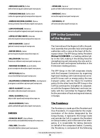 – THE EUROPEAN PEOPLE’S PARTY –
32
· HERRANZ GARCÍA, Esther
esther.herranzgarcia@europarl.europa.eu
· ITURGAIZ ANGULO, Carlos José
carlos.iturgaizangulo@europarl.europa.eu
· JIMÉNEZ-BECERRIL BARRIO, Teresa
teresa.jimenez-becerril@europarl.europa.eu
· LOPE FONTAGNÉ, Veronica
veronica.lopefontagne@europarl.europa.eu
· LÓPEZ-ISTÚRIZ WHITE, Antonio
antonio.lopezisturiz@europarl.europa.eu
· MATO ADROVER, Gabriel	
gabriel.mato@europarl.europa.eu
· MAYOR OREJA, Jaime
jaime.mayororeja@europarl.europa.eu
· MILLÁN MON, Francisco
francisco.millanmon@europarl.europa.eu
· NARANJO ESCOBAR, Juan Andrés
juan.naranjoescobar@europarl.europa.eu
· ORTIZ VILELLA, Eva
eva.ortizvilella@europarl.europa.eu
· SALAFRANCA SÁNCHEZ-NEYRA, José Ignacio
joseignacio.salafranca@europarl.europa.eu
· SEDÓ i ALABART, Salvador
salvador.sedo@europarl.europa.eu
· VIDAL-QUADRAS, Alejo
alejo.vidal-quadras@europarl.europa.eu
· ZALBA BIDEGAIN, Pablo
pablo.zalbabidegain@europarl.europa.eu
SWEDEN
· CORAZZA BILDT, Anna Maria
annamaria.corazzabildt@europarl.europa.eu
· FJELLNER, Christofer
christofer.fjellner@europarl.europa.eu
EPP in the Committee
of the Regions
· HÖKMARK, Gunnar
gunnar.hokmark@europarl.europa.eu
· IBRIŠAGIĆ, Anna	
anna.ibrisagic@europarl.europa.eu
· SVENSSON, Alf
alf.svensson@europarl.europa.eu
The Committee of the Regions (CoR) is the poli-
tical assembly that provides local and regional
authorities with a voice at the heart of the Eu-
ropean Union. The EPP Group, led by President
Michael SCHNEIDER, is a leading political pil-
lar in the CoR, making it the driving force for
strengthening and increasing the role and in-
fluence of local and regional authorities in the
EU decision-making process.
The EPP Group in the CoR cooperates closely
with the European Commission by organising
high level meetings with Commissioners on to-
pical EU issues such as energy policy, the new
transport policy and the future EU maritime
policy. On the other hand, the EPP Group in the
CoR has continued to strengthen its cooperati-
on with the European Parliament and most no-
tably with the Committee for Regional Affairs
for the promotion of local and regional interests
in Europe.
The Presidency
The Presidency is made up of the President and
Vice-Presidents. It‘s responible for the imple-
mentation of the duties designated by the
Group Bureau, it represents the Group inside
and outside the CoR, it supports the President
on Group matters, and in the event of an emer-
gency, it is responsible for taking decisions
on behalf of the competent bodies. Currently,
the Presidency is composed of the following
 