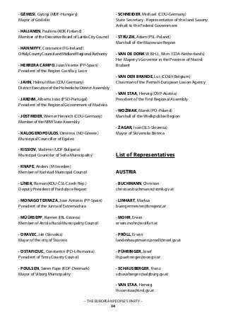 – THE EUROPEAN PEOPLE’S PARTY –
34
· GÉMESI, Györgi (MDF-Hungary)
Mayor of Gödöllo
· HAIJANEN, Pauliina (KOK-Finland)
Member of the Executive Board of Laitila City Council
· HANNIFFY, Constance (FG-Ireland)
OffalyCountyCouncilandMidlandRegionalAuthority
· HERRERA CAMPO, Juan Vicente (PP-Spain)
President of the Region Castilla y Leon
· JAHN, Helmut Max (CDU-Germany)
District Executive of the Hohenlohe District Assembly
· JARDIM, Alberto João (PSD-Portugal)
President of the Regional Government of Madeira
· JOSTMEIER, Werner Heinrich (CDU-Germany)
Member of the NRW State Assembly
· KALOGEROPOULOS, Dimitros (ND-Greece)
Municipial Councillor of Egaleo
· KISSIOV, Vladimir (UDF-Bulgaria)
Municipal Councilor of Sofia Municipality
· KNAPE, Anders (M-Sweden)
Member of Karlstad Municipal Council
· LÍNEK, Roman (KDU-ČSL-Czech Rep.)
Deputy President of Pardubice Region
· MONAGO TERRAZA, José Antonio (PP-Spain)
President of the Junta of Extremadura
· MÜÜRSEPP, Kurmet (IRL-Estonia)
Member of Antsla Rural Municipality Council
· ORAVEC, Ján (Slovakia)
Major of the city of Štúrovo
· OSTAFICIUC, Constantin (PD-L-Romania)
President of Timiş County Council
· POULSEN, Søren Pape (KDF-Denmark)
Mayor of Viborg Municipality
· SCHNEIDER, Michael (CDU-Germany)
State Secretary - Representative of the land Saxony
Anhalt to the Federal Government
· STRUZIK, Adam (PSL-Poland)
Marshall of the Mazowsze Region
· VAN DE DONK W.B.H.J., Wim (CDA-Netherlands)
Her Majesty‘s Governor in the Province of Noord-
Brabant
· VAN DEN BRANDE, Luc (CD&V-Belgium)
Chairman of the Flemish-European Liason Agency
· VAN STAA, Herwig (ÖVP-Austria)
President of the Tirol Regional Assembly
· WOŹNIAK, Marek (PO-Poland)
Marshall of the Wielkpolskie Region
· ŽAGAR, Ivan (SLS-Slovenia)
Mayor of Slovenska Bistrica
List of Representatives
AUSTRIA
· BUCHMANN, Christian
christian.buchmann@stmk.gv.at
· LINHART, Markus
buergermeister@bregenz.at
· MOHR, Erwin
erwin.mohr@wolfurt.at
· PRÖLL, Erwin
landeshauptmann.proell@noel.gv.at
· PÜHRINGER, Josef
lh.puehringer@ooe.gv.at
· SCHAUSBERGER, Franz
schausberger@salzburg.gv.at
· VAN STAA, Herwig
lh.vanstaa@tirol.gv.at
 