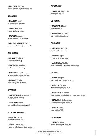 1– THE EUROPEAN PEOPLE’S PARTY –
35
· WALLNER, Markus
markus.wallner@vorarlberg.at
BELGIUM
· CHABERT, Josef
joschabert@skynet.be
· LEBRUN, Michel
mlebrun@skynet.be
· SAUWENS, Johan
johan.sauwens@bilzen.be
· VAN DEN BRANDE, Luc
luc.vandenbrande@pandora.be
BULGARIA
· KISSIOV, Vladimir
vkissiov@sofia.bg
· NIKOLOVA, Detelina
dobrich@dobrich.org
· SLAVOV, Georgi Ivanov
kmet@obshtinayambol.org
· ZHIVKOV, Zlatko
montana@net-surf.net
CYPRUS
· KATTIRTZIS, Christodoulos
cuc@cytanet.com.cy
· LOUCAIDES, Eleni
eloucaides@logosnet.cy.net
CZECH REPUBLIC
· BENEŠĺK, Ondřej
starosda@strani.cz
· LÍNEK, Roman Ing.
roman.linek@pardubickykraj.cz
DENMARK
· POULSEN, Søren Pape
pape@viborg.dk
ESTONIA
· KALLASVEE, Teet
teet@tennis.ee
· MÜÜRSEPP, Kurmet
kurmetster@gmail.com
FINLAND
· HAIJANEN, Pauliina
pauliina@haijanen.fi
· HERTELL, Sipra
sirpa.hertell@vihreat.fi
· MARKKULA, Markku
markku.markkula@aautouniversity.fi
FRANCE
· BLANC, Jacques
jacques.blanc21@wanadoo.fr
· BOEGLIN, Danièle
daniele.boeglin@cg10.fr
· BOURG-BROC, Bruno
cabinet.mairie@chalons-en-champagne.net
· COMMEINHES, Françoise
f.commeinhes@ville-sete.fr
· HUGON, Pierre
cabinet@cg48.fr
GERMANY
· HERBST, Niclas
niclas.herbst@cdu.ltsh.de
 