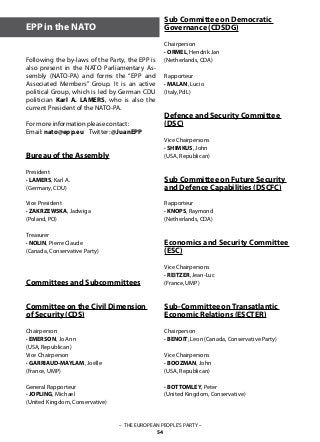 – THE EUROPEAN PEOPLE’S PARTY –
54
Following the by-laws of the Party, the EPP is
also present in the NATO Parliamentary As-
sembly (NATO-PA) and forms the “EPP and
Associated Members” Group. It is an active
political Group, which is led by German CDU
politician Karl A. LAMERS, who is also the
current President of the NATO-PA.
For more information please contact:
Email: nato@epp.eu Twitter: @JuanEPP
Bureau of the Assembly
President
· LAMERS, Karl A.
(Germany, CDU)	
Vice President	
· ZAKRZEWSKA, Jadwiga
(Poland, PO)			
Treasurer
· NOLIN, Pierre Claude
(Canada, Conservative Party)
	
Committees and Subcommittees
	
Committee on the Civil Dimension
of Security (CDS)				
					
Chairperson
· EMERSON, Jo Ann
(USA, Republican)
Vice Chairperson
· GARRIAUD-MAYLAM, Joëlle
(France, UMP)
General Rapporteur
· JOPLING, Michael
(United Kingdom, Conservative)			
EPP in the NATO
Sub Committee on Democratic
Governance (CDSDG)
Chairperson
· ORMEL, Hendrik Jan
(Netherlands, CDA)			
		
Rapporteur
· MALAN, Lucio
(Italy, PdL)	
		
Defence and Security Committee
(DSC)
Vice Chairpersons
· SHIMKUS, John
(USA, Republican)
Sub Committee on Future Security
and Defence Capabilities (DSCFC)
Rapporteur
· KNOPS, Raymond
(Netherlands, CDA)
Economics and Security Committee
(ESC)
Vice Chairpersons
· REITZER, Jean-Luc
(France, UMP)		
Sub-Committee on Transatlantic
Economic Relations (ESCTER)
Chairperson
· BENOIT, Leon (Canada, Conservative Party)
Vice Chairpersons
· BOOZMAN, John
(USA, Republican)
· BOTTOMLEY, Peter
(United Kingdom, Conservative)			
	
			
 