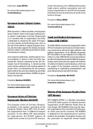 – THE EUROPEAN PEOPLE’S PARTY –
56
Chairman: Juraj ANTAL
For more information please visit:
www.edsnet.eu
European Senior Citizen’s Union
(ESCU)
Withmorethan1millionmembers,theEuropean
Senior Citizens’ Union is the largest political seni-
or citizens’ organisation in Europe. Represented
in 27 countries with 41 organisations, the ESCU
is dedicated to advancing the rights of Europe-
an senior citizens and promoting issues such as
the role of the elderly in ageing European socie-
ties, discrimination against the elderly, European
pension systems, volunteering and seniors active
commitment in society.
At its regional conferences and through its Sum-
mer Academy in Vienna in 2011, the ESCU sup-
ported the concerns expressed by the 2011 Eu-
ropean Year of Volunteering. It turned out that
senior citizens adhered to the existing palette of
proven forms of volunteering for the common
goodwhileatthesametimeexploringnewfields
of activity that representatives of different gene-
rations can tap into.
President: Bernhard WORMS
For more information please visit:
www.eu-seniorunion.info
European Union of Christian
Democratic Workers(EUCDW)
The European Union of Christian Democra-
tic Workers is the workers’ association of the
European People’s Party (EPP) with 24 mem-
ber organisations from 17 different European
countries. As the official EPP representative
for wage-earners, the EUCDW supports all
related work carried out by the EPP and pro-
motes the interests of its affiliated democratic
trade unions, political associations and civil
society organisations in the EPP, the European
Parliament and at all political and trade union
levels in Europe.
President: Elmar BROK
For more information please visit:
www.eucdw.org
Small and Medium Entrepreneurs
Union (SME UNION)
TheSMEUNIONisthebusinessorganisationofthe
EPP and network of pro-business Christian demo-
crat, conservative and centre-right politicians and
political organisations. As an officially recognised
EPP Association, its main objective is to shape EU
policyinamoreSMEfriendlyway.Itstoppriorityis
toreformthelegalframeworkforSMEsthroughout
Europe and to promote and support the interests
of small and medium-sized enterprises, which are
the engine of the European economy; thereby
contributing to eradicating unemployment and
promoting economic growth in Europe.
President: Nadezhda NEYNSKY
For more information please visit:
www.sme-union.eu
WomenoftheEuropeanPeople’sParty
(EPPWomen)
EPP WOMEN (EPPW) is a Member Association
of the EPP, which consists of national women’s
organisations of EPP Member Parties from all
over Europe. EPP WOMEN unites over 40 mem-
ber organisations from countries of the Europe-
an Union and non-EU countries. EPP WOMEN
is dedicated to the advancement of women’s
political emancipation throughout Europe and
the promotion of important women-related
 