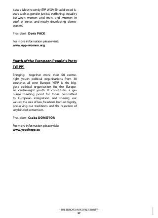 1– THE EUROPEAN PEOPLE’S PARTY –
57
issues. Most recently EPP WOMEN addressed is-
sues such as gender justice, trafficking, equality
between women and men, and women in
conflict zones and newly developing demo-
cracies.
President: Doris PACK
For more information please visit:
www.epp-women.org
Youth of the European People’s Party
(YEPP)
Bringing together more than 50 centre-
right youth political organisations from 38
countries all over Europe, YEPP is the big-
gest political organisation for the Europe-
an centre-right youth. It constitutes a ge-
nuine meeting point for those committed
to European integration and sharing our
values: the rule of law, freedom, human dignity,
preserving our traditions and the rejection of
any kind of extremism.
President: Csaba DÖMÖTÖR
For more information please visit:
www.youthepp.eu
		 	
 