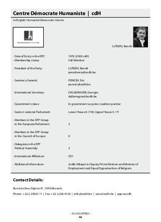 Centre Démocrate Humaniste | cdH
In English: Humanist Democratic Centre
· Date of Entry in the EPP: 			 1976 (2002 cdH)
· Membership status: 			 Full Member
· President of the Party: 			 LUTGEN, Benoît
					 presidence@lecdh.be
· Secretary General: 			 PONCIN, Eric
					 poncin@lecdh.be
· International Secretary: 			 DALLEMAGNE, Georges
					 dallemagne@lecdh.be
· Government status: 			 In government as junior coalition partner
· Seats in national Parliament: 		 Lower House 8 /150; Upper House 4 / 71
· Members in the EPP Group
in the European Parliament: 		 2
· Members in the EPP Group
in the Council of Europe: 		 0
· Delegates in the EPP
Political Assembly: 			 2
· International Affiliation: 			 CDI
· Additional Information: 			 Joëlle Milquet is Deputy Prime Minister and Minister of
					 Employment and Equal Opportunities of Belgium.
Contact Details:
Rue des Deux Eglises 41, 1040 Brussels
Phone: +32.2.238.0111 | Fax: +32.2.238.0129 | info@lecdh.be | www.lecdh.be | epp.eu/cdh
– EU-COUNTRIES –
66
LUTGEN, Benoît
 