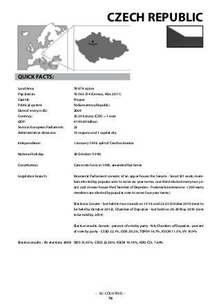 – EU-COUNTRIES –
76
QUICK FACTS:
Land Area: 	
Population: 	
Capital: 			
Political system: 		
Date of entry in EU: 	
Currency: 	
GDP: 			
Seats in European Parliament:
Administrative divisions: 	
Independence: 			
National holiday: 	
Constitution: 			
Legislative branch: 			
Election results – EU elections 2009:
78 876 sq km
10 562 214 (Census, Mar. 2011)
Prague
Parliamentary Republic
2004
25.29 koruny (CZK) = 1 euro
€ 149.89 billion
22
13 regions and 1 capital city
1 January 1993: split of Czechoslovakia
28 October (1918)
Came into force in 1993; amended five times
Bicameral Parliament consists of an upper house the Senate - Senat (81 seats; mem-
bers elected by popular vote to serve six-year terms; one-third elected every two ye-
ars) and a lower house the Chamber of Deputies - Poslanecká sněmovna - (200 seats;
members are elected by popular vote to serve four-year terms)
Elections: Senate - last held in two rounds on 15-16 and 22-23 October 2010 (next to
be held by October 2012); Chamber of Deputies - last held on 28-29 May 2010 (next
to be held by 2014)
Election results: Senate - percent of vote by party - NA; Chamber of Deputies - percent
of vote by party - CSSD 22.1%, ODS 20.2%, TOP09 16.7%, KSCM 11.3%, VV 10.9%
ODS 31.45%, CSSD 22.38%, KSCM 14.18%, KDU-ČSL 7.64%
CZECH REPUBLIC
 