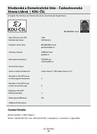 Křesťanská a Demokratická Unie – Československá
Strana Lidová | KDU-ČSL
In English: The Christian and Democratic Union-Czechoslovak People’s Party
· Date of Entry in the EPP: 			 1996
· Membership Status: 			 Full Member
· President of the Party: 			 BĚLOBRÁDEK, Pavel
					 predseda@kdu.cz
· Secretary General: 			 HOŘAVA, Pavel
					 gs@kdu.cz
· International Secretary: 			 ČIŽINSKÝ, Jan
					 cizinsky@kdu.cz
· Government status: 			 –
· Seats in national Parliament: 		 Lower House 0 / 200; Upper House 6 / 81
· Members in the EPP Group
in the European Parliament: 		 2
· Members in the EPP Group
in the Council of Europe: 		 0
· Delegates in the EPP
Political Assembly: 			 3
· International Affiliation: 			 CDI
· Additional Information:			 –
Contact Details:
Karlovo náměstí 5, 12801 Prague 2
Phone: +420.226.205.340 | Fax: +420.226.205.100 | inter@kdu.cz | www.kdu.cz | epp.eu/kdu
BĚLOBRÁDEK, Pavel
– EU-COUNTRIES –
78
 