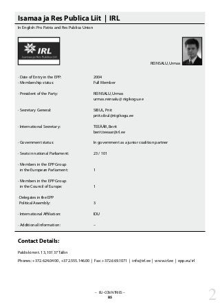 Isamaa ja Res Publica Liit | IRL
In English: Pro Patria and Res Publica Union
· Date of Entry in the EPP: 			 2004
· Membership status: 			 Full Member
· President of the Party: 			 REINSALU, Urmas
					 urmas.reinsalu@ riigikogu.ee
· Secretary General: 			 SIBUL, Priit
					 priit.sibul@riigikogu.ee
· International Secretary: 			 TEEÄÄR, Berit
					 berit.teeaar@irl.ee
· Government status: 			 In government as a junior coalition partner
· Seats in national Parliament: 		 23 / 101
· Members in the EPP Group
in the European Parliament: 		 1
· Members in the EPP Group
in the Council of Europe: 		 1
· Delegates in the EPP
Political Assembly: 			 3
· International Affiliation: 			 IDU
· Additional Information: 			 –
Contact Details:
Paldiski mnt. 13, 10137 Tallin
Phones: +372.624.0400 , +372.555.146.00 | Fax: +372.669.1071 | info@irl.ee | www.irl.ee | epp.eu/irl
– EU-COUNTRIES –
85 2
REINSALU, Urmas
 