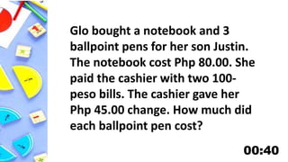 Glo bought a notebook and 3
ballpoint pens for her son Justin.
The notebook cost Php 80.00. She
paid the cashier with two 100-
peso bills. The cashier gave her
Php 45.00 change. How much did
each ballpoint pen cost?
 
