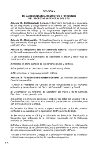 SECCIÓN V
DE LA DESIGNACIÓN, REQUISITOS Y FUNCIONES
DEL SECRETARIO GENERAL DEL CES
Artículo 15.- Del Secretario General. El Secretario General es el encargado
de dar seguimiento y apoyo técnico a las labores del CES. Deberá contar
con el equipo técnico de soporte necesario de conformidad con el número
de comisiones de trabajo y las asignaciones especiales que le sean
encomendadas. Tiene a su cargo asegurar la dirección administrativa del CES
y fungirá como Secretario del Pleno con voz, pero sin voto.
Artículo 16.- Designación. El Secretario General es designado por el Poder
Ejecutivo de una terna que le somete el Pleno del Consejo por un período de
cuatro (4) años, renovable.
Artículo 17.- Requisitos para ser Secretario General. Para ser Secretario
(a) General se requieren las siguientes condiciones:
1) Ser dominicana o dominicano de nacimiento u origen y tener más de
veinticinco años de edad,
2) Hallarse en pleno ejercicio de los derechos civiles y políticos,
3) Ser profesional en ciencias sociales, económicas y afines.
4) No pertenecer a ninguna agrupación política.
Artículo 18.- Funciones del Secretario General. Las funciones del Secretario
General comprenden:
1) Asistir al Presidente del Consejo en las convocatorias a las reuniones
ordinarias y extraordinarias del Pleno del Consejo Económico y Social.
2) Desempeñar las funciones de Secretario del Pleno y de la Comisión
Ejecutiva, con voz pero sin voto.
3) Levantar la nómina de asistencia y elaborar las actas del Consejo y de la
Comisión Ejecutiva, dar curso a los acuerdos que se adopten y firmarlas junto
con el Presidente del Consejo.
4) Custodiar los libros de actas y expedir certificados de los documentos
confiados a su custodia con la aprobación del Presidente del CES.
5) Ser enlace entre el CES y el Ministerio de Economía, Planificación y
Desarrollo para aplicación de la normativa relacionada con la Estrategia
Nacional de Desarrollo.
6) Elaborar el plan de trabajo del Consejo Económico y Social en colaboración
con los miembros de la Comisión Ejecutiva y someterlo en el último trimestre
de cada año a su consideración y posterior presentación al Pleno.
7) Asistir al Presidente del Consejo en la orientación y dirección de los relevos
institucionales de representantes de miembros designados.
10
 