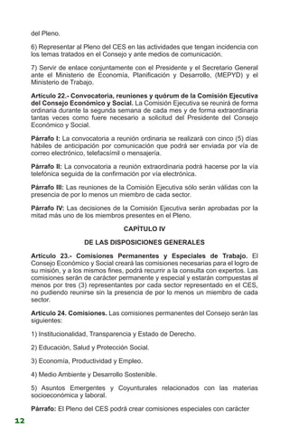 del Pleno.
6) Representar al Pleno del CES en las actividades que tengan incidencia con
los temas tratados en el Consejo y ante medios de comunicación.
7) Servir de enlace conjuntamente con el Presidente y el Secretario General
ante el Ministerio de Economía, Planificación y Desarrollo, (MEPYD) y el
Ministerio de Trabajo.
Artículo 22.- Convocatoria, reuniones y quórum de la Comisión Ejecutiva
del Consejo Económico y Social. La Comisión Ejecutiva se reunirá de forma
ordinaria durante la segunda semana de cada mes y de forma extraordinaria
tantas veces como fuere necesario a solicitud del Presidente del Consejo
Económico y Social.
Párrafo I: La convocatoria a reunión ordinaria se realizará con cinco (5) días
hábiles de anticipación por comunicación que podrá ser enviada por vía de
correo electrónico, telefacsímil o mensajería.
Párrafo II: La convocatoria a reunión extraordinaria podrá hacerse por la vía
telefónica seguida de la confirmación por vía electrónica.
Párrafo III: Las reuniones de la Comisión Ejecutiva sólo serán válidas con la
presencia de por lo menos un miembro de cada sector.
Párrafo IV: Las decisiones de la Comisión Ejecutiva serán aprobadas por la
mitad más uno de los miembros presentes en el Pleno.
CAPÍTULO IV
DE LAS DISPOSICIONES GENERALES
Artículo 23.- Comisiones Permanentes y Especiales de Trabajo. El
Consejo Económico y Social creará las comisiones necesarias para el logro de
su misión, y a los mismos fines, podrá recurrir a la consulta con expertos. Las
comisiones serán de carácter permanente y especial y estarán compuestas al
menos por tres (3) representantes por cada sector representado en el CES,
no pudiendo reunirse sin la presencia de por lo menos un miembro de cada
sector.
Artículo 24. Comisiones. Las comisiones permanentes del Consejo serán las
siguientes:
1) Institucionalidad, Transparencia y Estado de Derecho.
2) Educación, Salud y Protección Social.
3) Economía, Productividad y Empleo.
4) Medio Ambiente y Desarrollo Sostenible.
5) Asuntos Emergentes y Coyunturales relacionados con las materias
socioeconómica y laboral.
Párrafo: El Pleno del CES podrá crear comisiones especiales con carácter
12
 