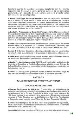 transitorio cuando lo considere necesario, cumpliendo con los mismos
requerimientos de quórum y validez para las reuniones de las comisiones
permanentes. El presidente de cada comisión así como el relator serán
seleccionados por sus integrantes.
Artículo 25.- Equipo Técnico Profesional. El CES contará con un equipo
técnico profesional para apoyar la labor técnica, constituido por personal
calificado en las áreas de economía, sociología, y ciencias jurídicas, así como
personal de cualquier otra disciplina que el debido desempeño de las funciones
requiera o exija, de conformidad a los lineamientos del plan de trabajo anual
que ha sido aprobado por el Pleno del CES.
Artículo 26.- Presupuesto y Ejecución Presupuestaria. El presupuesto del
Consejo Económico y Social de la República Dominicana será elaborado cada
año de acuerdo al ciclo presupuestario establecido en la ley. El mismo será
sometido a la consideración del Presidente del CES y de la Comisión Ejecutiva
quienes lo someterán a discusión y aprobación del Pleno.
Párrafo I: El presupuesto aprobado por el Pleno será tramitado por la Secretaría
General del CES al Ministerio de Economía, Planificación y Desarrollo que
solicitará los fondos que se le asignen en el Presupuesto General del Estado.
Párrafo II: El Consejo Económico y Social podrá recibir recursos provenientes
de otras fuentes, especialmente de organismos de cooperación internacional.
Párrafo III: La ejecución presupuestaria se realizará de conformidad a criterios
de austeridad, transparencia y eficiencia administrativa.
Artículo 27.- Auditorías anuales. El CES será fiscalizado y auditado por la
Contraloría General de la República Dominicana y la Cámara de Cuentas de
la República Dominicana, de conformidad con las disposiciones contenidas en
la legislación vigente.
Párrafo: El Consejo podrá igualmente realizar auditorías externas a cargo de
una firma de auditores independientes cuando lo considere necesario.
CAPÍTULO V
DE LAS DISPOSICIONES TRANSITORIAS Y FINALES
DISPOSICIONES TRANSITORIAS
Primera.- Reglamento de aplicación. El reglamento de aplicación de la
presente ley y cualquier disposición requerida para el funcionamiento del CES
será elaborado por el Consejo Económico y Social en un plazo no mayor de
180 días a partir de la promulgación de la presente ley. Dicho reglamento será
sometido al Poder Ejecutivo por vía del Ministerio de Economía, Planificación
y Desarrollo, previa consulta con el Pleno del Consejo Económico y Social.
Párrafo: Durante el plazo de 180 días previo a la aprobación del reglamento,
el CES continuará sesionando de forma ordinaria y extraordinaria, conforme lo
establecido en el Decreto No.13-05.
Segunda.- Validez de los actos del CES. Los actos realizados y validados por
13
 