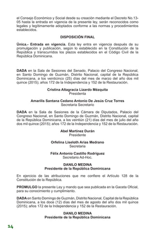 el Consejo Económico y Social desde su creación mediante el Decreto No.13-
05 hasta la entrada en vigencia de la presente ley, serán reconocidos como
legales y legítimamente adoptados conforme a las normas y procedimientos
establecidos.
DISPOSICIÓN FINAL
Única.- Entrada en vigencia. Esta ley entra en vigencia después de su
promulgación y publicación, según lo establecido en la Constitución de la
República y transcurridos los plazos establecidos en el Código Civil de la
República Dominicana.
DADA en la Sala de Sesiones del Senado, Palacio del Congreso Nacional,
en Santo Domingo de Guzmán, Distrito Nacional, capital de la República
Dominicana, a los veinticinco (25) días del mes de marzo del año dos mil
quince (2015); años 172 de la Independencia y 152 de la Restauración.
Cristina Altagracia Lizardo Mézquita
Presidenta
Amarilis Santana Cedano Antonio De Jesús Cruz Torres
Secretaria Secretario
DADA en la Sala de Sesiones de la Cámara de Diputados, Palacio del
Congreso Nacional, en Santo Domingo de Guzmán, Distrito Nacional, capital
de la República Dominicana, a los veintiún (21) días del mes de julio del año
dos mil quince (2015); años 172 de la Independencia y 152 de la Restauración.
Abel Martínez Durán
Presidente
Orfelina Liseloth Arias Medrano
Secretaria
Félix Antonio Castillo Rodríguez
Secretario Ad-Hoc.
DANILO MEDINA
Presidente de la República Dominicana
En ejercicio de las atribuciones que me confiere el Artículo 128 de la
Constitución de la República.
PROMULGO la presente Ley y mando que sea publicada en la Gaceta Oficial,
para su conocimiento y cumplimiento.
DADA en Santo Domingo de Guzmán, Distrito Nacional, Capital de la República
Dominicana, a los doce (12) días del mes de agosto del año dos mil quince
(2015); años 172 de la Independencia y 152 de la Restauración.
DANILO MEDINA
Presidente de la República Dominicana
14
 