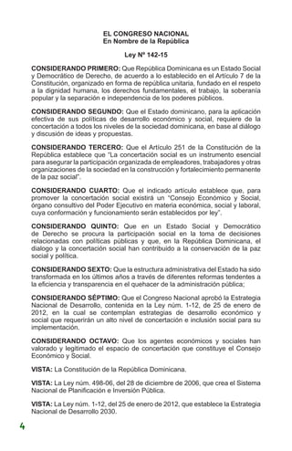 EL CONGRESO NACIONAL
En Nombre de la República
Ley Nº 142-15
CONSIDERANDO PRIMERO: Que República Dominicana es un Estado Social
y Democrático de Derecho, de acuerdo a lo establecido en el Artículo 7 de la
Constitución, organizado en forma de república unitaria, fundado en el respeto
a la dignidad humana, los derechos fundamentales, el trabajo, la soberanía
popular y la separación e independencia de los poderes públicos.
CONSIDERANDO SEGUNDO: Que el Estado dominicano, para la aplicación
efectiva de sus políticas de desarrollo económico y social, requiere de la
concertación a todos los niveles de la sociedad dominicana, en base al diálogo
y discusión de ideas y propuestas.
CONSIDERANDO TERCERO: Que el Artículo 251 de la Constitución de la
República establece que “La concertación social es un instrumento esencial
para asegurar la participación organizada de empleadores, trabajadores y otras
organizaciones de la sociedad en la construcción y fortalecimiento permanente
de la paz social”.
CONSIDERANDO CUARTO: Que el indicado artículo establece que, para
promover la concertación social existirá un “Consejo Económico y Social,
órgano consultivo del Poder Ejecutivo en materia económica, social y laboral,
cuya conformación y funcionamiento serán establecidos por ley”.
CONSIDERANDO QUINTO: Que en un Estado Social y Democrático
de Derecho se procura la participación social en la toma de decisiones
relacionadas con políticas públicas y que, en la República Dominicana, el
dialogo y la concertación social han contribuido a la conservación de la paz
social y política.
CONSIDERANDO SEXTO: Que la estructura administrativa del Estado ha sido
transformada en los últimos años a través de diferentes reformas tendentes a
la eficiencia y transparencia en el quehacer de la administración pública;
CONSIDERANDO SÉPTIMO: Que el Congreso Nacional aprobó la Estrategia
Nacional de Desarrollo, contenida en la Ley núm. 1-12, de 25 de enero de
2012, en la cual se contemplan estrategias de desarrollo económico y
social que requerirán un alto nivel de concertación e inclusión social para su
implementación.
CONSIDERANDO OCTAVO: Que los agentes económicos y sociales han
valorado y legitimado el espacio de concertación que constituye el Consejo
Económico y Social.
VISTA: La Constitución de la República Dominicana.
VISTA: La Ley núm. 498-06, del 28 de diciembre de 2006, que crea el Sistema
Nacional de Planificación e Inversión Pública.
VISTA: La Ley núm. 1-12, del 25 de enero de 2012, que establece la Estrategia
Nacional de Desarrollo 2030.
4
 