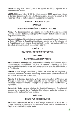 VISTA: La Ley núm. 247-12, del 9 de agosto de 2012, Orgánica de la
Administración Pública.
VISTO: El Decreto núm. 13-05, del 25 de enero de 2005, que crea e integra
el Consejo Económico, Social e Institucional, como organismo consultivo del
Poder Ejecutivo en materia económica, social e institucional.
HA DADO LA SIGUIENTE LEY:
CAPÍTULO I
DE LA DENOMINACIÓN Y EL OBJETO DE LA LEY
Artículo 1.- Denominación. La presente ley regula el Consejo Económico
y Social en virtud de lo dispuesto por el Artículo 251 de la Constitución de la
República Dominicana.
Artículo2.-Objeto.ElobjetodelapresenteleyesregularelConsejoEconómico
y Social (CES) de la República Dominicana, creado por la Constitución de
la República como un órgano de concertación social y consultivo del Poder
Ejecutivo, en materia social, económica y laboral.
CAPÍTULO II
DEL CONSEJO ECONÓMICO Y SOCIAL
SECCIÓN I
NATURALEZA JURÍDICA Y SEDE
Artículo 3.- Naturaleza jurídica. El Consejo Económico y Social es un órgano
consultivo y de concertación social del Poder Ejecutivo, de carácter nacional,
intersectorial e interterritorial, de carácter permanente, adscrito al Ministerio de
la Presidencia.
Párrafo I: El Consejo Económico y Social, en razón de sus objetivos y
funciones, coordinará su labor funcional y administrativa con el Ministerio de
Economía, Planificación y Desarrollo.
Párrafo II: El Consejo Económico y Social estará vinculado al Ministerio de
Trabajo en virtud de la relación existente con las normativas de derechos
laborales internacionalmente consagradas y reconocidas constitucional y
legalmente.
Artículo 4.- Sede. La sede principal del Consejo Económico y Social estará
ubicada en la capital de la República Dominicana, pudiendo sesionar en
cualquier otra parte del territorio nacional.
SECCIÓN II
DE LAS FUNCIONES DEL CES
Artículo 5.- Funciones del CES. El Consejo Económico y Social es un
órgano consultivo y de concertación social que, a solicitud del Presidente de la
República o a iniciativa propia, puede:
5
 