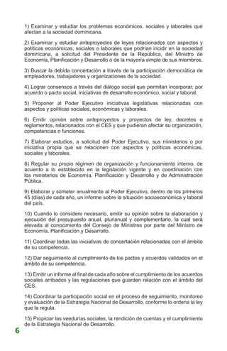 1) Examinar y estudiar los problemas económicos, sociales y laborales que
afectan a la sociedad dominicana.
2) Examinar y estudiar anteproyectos de leyes relacionados con aspectos y
políticas económicas, sociales o laborales que podrían incidir en la sociedad
dominicana, a solicitud del Presidente de la República, del Ministro de
Economía, Planificación y Desarrollo o de la mayoría simple de sus miembros.
3) Buscar la debida concertación a través de la participación democrática de
empleadores, trabajadores y organizaciones de la sociedad.
4) Lograr consensos a través del diálogo social que permitan incorporar, por
acuerdo o pacto social, iniciativas de desarrollo económico, social y laboral.
5) Proponer al Poder Ejecutivo iniciativas legislativas relacionadas con
aspectos y políticas sociales, económicas y laborales.
6) Emitir opinión sobre anteproyectos y proyectos de ley, decretos o
reglamentos, relacionados con el CES y que pudieran afectar su organización,
competencias o funciones.
7) Elaborar estudios, a solicitud del Poder Ejecutivo, sus ministerios o por
iniciativa propia que se relacionen con aspectos y políticas económicas,
sociales y laborales.
8) Regular su propio régimen de organización y funcionamiento interno, de
acuerdo a lo establecido en la legislación vigente y en coordinación con
los ministerios de Economía, Planificación y Desarrollo y de Administración
Pública.
9) Elaborar y someter anualmente al Poder Ejecutivo, dentro de los primeros
45 (días) de cada año, un informe sobre la situación socioeconómica y laboral
del país.
10) Cuando lo considere necesario, emitir su opinión sobre la elaboración y
ejecución del presupuesto anual, plurianual y complementario, la cual será
elevada al conocimiento del Consejo de Ministros por parte del Ministro de
Economía, Planificación y Desarrollo.
11) Coordinar todas las iniciativas de concertación relacionadas con el ámbito
de su competencia.
12) Dar seguimiento al cumplimiento de los pactos y acuerdos validados en el
ámbito de su competencia.
13) Emitir un informe al final de cada año sobre el cumplimiento de los acuerdos
sociales arribados y las regulaciones que guarden relación con el ámbito del
CES.
14) Coordinar la participación social en el proceso de seguimiento, monitoreo
y evaluación de la Estrategia Nacional de Desarrollo, conforme lo ordena la ley
que la regula.
15) Propiciar las veedurías sociales, la rendición de cuentas y el cumplimiento
de la Estrategia Nacional de Desarrollo.
6
 