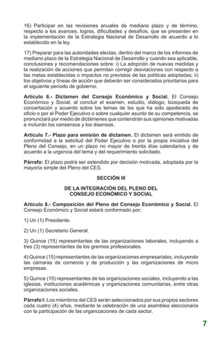 16) Participar en las revisiones anuales de mediano plazo y de término,
respecto a los avances, logros, dificultades y desafíos, que se presenten en
la implementación de la Estrategia Nacional de Desarrollo de acuerdo a lo
establecido en la ley.
17) Preparar para las autoridades electas, dentro del marco de los informes de
mediano plazo de la Estrategia Nacional de Desarrollo y cuando sea aplicable,
conclusiones y recomendaciones sobre: i) La adopción de nuevas medidas y
la realización de acciones que permitan corregir desviaciones con respecto a
las metas establecidas o impactos no previstos de las políticas adoptadas; ii)
los objetivos y líneas de acción que deberán ser considerados prioritarios para
el siguiente período de gobierno.
Artículo 6.- Dictamen del Consejo Económico y Social. El Consejo
Económico y Social, al concluir el examen, estudio, diálogo, búsqueda de
concertación y acuerdo sobre los temas de los que ha sido apoderado de
oficio o por el Poder Ejecutivo o sobre cualquier asunto de su competencia, se
pronunciará por medio de dictámenes que contendrán sus opiniones motivadas
e incluirán los consensos y los disensos.
Artículo 7.- Plazo para emisión de dictamen. El dictamen será emitido de
conformidad a la solicitud del Poder Ejecutivo o por la propia iniciativa del
Pleno del Consejo, en un plazo no mayor de treinta días calendarios y de
acuerdo a la urgencia del tema y del requerimiento solicitado.
Párrafo: El plazo podrá ser extendido por decisión motivada, adoptada por la
mayoría simple del Pleno del CES.
SECCIÓN III
DE LA INTEGRACIÓN DEL PLENO DEL
CONSEJO ECONÓMICO Y SOCIAL
Artículo 8.- Composición del Pleno del Consejo Económico y Social. El
Consejo Económico y Social estará conformado por:
1) Un (1) Presidente.
2) Un (1) Secretario General.
3) Quince (15) representantes de las organizaciones laborales, incluyendo a
tres (3) representantes de los gremios profesionales.
4) Quince (15) representantes de las organizaciones empresariales, incluyendo
las cámaras de comercio y de producción y las organizaciones de micro
empresas.
5) Quince (15) representantes de las organizaciones sociales, incluyendo a las
iglesias, instituciones académicas y organizaciones comunitarias, entre otras
organizaciones sociales.
Párrafo I: Los miembros del CES serán seleccionados por sus propios sectores
cada cuatro (4) años, mediante la celebración de una asamblea eleccionaria
con la participación de las organizaciones de cada sector.
7
 