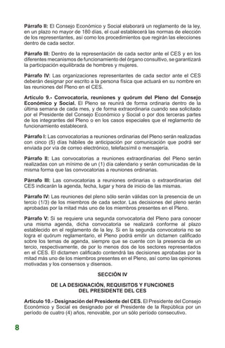 Párrafo II: El Consejo Económico y Social elaborará un reglamento de la ley,
en un plazo no mayor de 180 días, el cual establecerá las normas de elección
de los representantes, así como los procedimientos que regirán las elecciones
dentro de cada sector.
Párrafo III: Dentro de la representación de cada sector ante el CES y en los
diferentes mecanismos de funcionamiento del órgano consultivo, se garantizará
la participación equilibrada de hombres y mujeres.
Párrafo IV: Las organizaciones representantes de cada sector ante el CES
deberán designar por escrito a la persona física que actuará en su nombre en
las reuniones del Pleno en el CES.
Artículo 9.- Convocatoria, reuniones y quórum del Pleno del Consejo
Económico y Social. El Pleno se reunirá de forma ordinaria dentro de la
última semana de cada mes, y de forma extraordinaria cuando sea solicitado
por el Presidente del Consejo Económico y Social o por dos terceras partes
de los integrantes del Pleno o en los casos especiales que el reglamento de
funcionamiento establecerá.
Párrafo I: Las convocatorias a reuniones ordinarias del Pleno serán realizadas
con cinco (5) días hábiles de anticipación por comunicación que podrá ser
enviada por vía de correo electrónico, telefacsímil o mensajería.
Párrafo II: Las convocatorias a reuniones extraordinarias del Pleno serán
realizadas con un mínimo de un (1) día calendario y serán comunicadas de la
misma forma que las convocatorias a reuniones ordinarias.
Párrafo III: Las convocatorias a reuniones ordinarias o extraordinarias del
CES indicarán la agenda, fecha, lugar y hora de inicio de las mismas.
Párrafo IV: Las reuniones del pleno sólo serán válidas con la presencia de un
tercio (1/3) de los miembros de cada sector. Las decisiones del pleno serán
aprobadas por la mitad más uno de los miembros presentes en el Pleno.
Párrafo V: Si se requiere una segunda convocatoria del Pleno para conocer
una misma agenda, dicha convocatoria se realizará conforme al plazo
establecido en el reglamento de la ley. Si en la segunda convocatoria no se
logra el quórum reglamentario, el Pleno podrá emitir un dictamen calificado
sobre los temas de agenda, siempre que se cuente con la presencia de un
tercio, respectivamente, de por lo menos dos de los sectores representados
en el CES. El dictamen calificado contendrá las decisiones aprobadas por la
mitad más uno de los miembros presentes en el Pleno, así como las opiniones
motivadas y los consensos y disensos.
SECCIÓN IV
DE LA DESIGNACIÓN, REQUISITOS Y FUNCIONES
DEL PRESIDENTE DEL CES
Artículo 10.- Designación del Presidente del CES. El Presidente del Consejo
Económico y Social es designado por el Presidente de la República por un
período de cuatro (4) años, renovable, por un sólo período consecutivo.
8
 