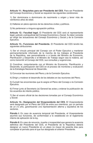 Artículo 11.- Requisitos para ser Presidente del CES. Para ser Presidente
del Consejo Económico y Social se requieren las siguientes condiciones:
1) Ser dominicana o dominicano de nacimiento u origen y tener más de
veinticinco años de edad.
2) Hallarse en pleno ejercicio de los derechos civiles y políticos.
3) No pertenecer a ninguna agrupación política.
Artículo 12.- Facultad legal. El Presidente del CES será el representante
legal, judicial y extrajudicial del Consejo Económico y Social. Su labor consiste
en dirigir las actuaciones del Consejo Económico y Social y de la Comisión
Ejecutiva.
Artículo 13.- Funciones del Presidente. El Presidente del CES tendrá las
siguientes atribuciones:
1) Ser el vínculo principal del Consejo con el Poder Ejecutivo y mantener
permanentemente informado de la marcha de los trabajos al Presidente
de la República, sea personalmente o a través del Ministro de Economía,
Planificación y Desarrollo o el Ministro de Trabajo según sea la materia, así
como transmitir al Consejo del CES, sus consultas y sugerencias.
2) Coordinar, conjuntamente con el Ministro de Economía, Planificación y
Desarrollo, la participación del CES en el proceso de monitoreo y evaluación
de la Estrategia Nacional de Desarrollo.
3) Convocar las reuniones del Pleno y de la Comisión Ejecutiva.
4) Dirigir y moderar el desarrollo de los debates en las reuniones del Pleno.
5) Cumplir las encomiendas que le asigne el Pleno del Consejo o la Comisión
Ejecutiva.
6) Firmar junto al Secretario (a) General las actas y ordenar la publicación de
los acuerdos de interés público.
7) Ser el vocero oficial de las decisiones tomadas por el Consejo Económico
y Social.
Artículo 14.- Designación del Vicepresidente del CES. El Vicepresidente
será designado por el Pleno del CES de entre sus miembros, por un período
de un (1) año, garantizando una representación alterna y equitativa de los
sectores.
Párrafo I: En caso de ausencia temporal del Presidente, el Vicepresidente
asumirá sus funciones, de conformidad a lo establecido en el reglamento
interno de aplicación de la ley.
Párrafo II: En caso de renuncia, muerte o incapacidad que genere la ausencia
definitiva del Presidente del CES, el Presidente de la República deberá
designar un nuevo Presidente en un plazo no mayor de sesenta días para
completar el período para el que fue designado el anterior Presidente.
9
 