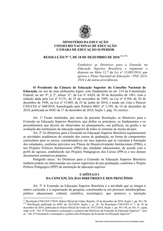 Documento assinado eletronicamente nos termos da legislação vigente
MINISTÉRIO DA EDUCAÇÃO
CONSELHO NACIONAL DE EDUCAÇÃO
CÂMARA DE EDUCAÇÃO SUPERIOR
RESOLUÇÃO Nº 7, DE 18 DE DEZEMBRO DE 2018 (*) (**)
Estabelece as Diretrizes para a Extensão na
Educação Superior Brasileira e regimenta o
disposto na Meta 12.7 da Lei nº 13.005/201
- -
O Presidente da Câmara de Educação Superior do Conselho Nacional de
Educação, no uso de suas atribuições legais, com fundamento no art. 214 da Constituição
Federal, no art. 9º, § 2º, alínea “e”, da Lei nº 4.024, de 20 de dezembro de 1961, com a
redação dada pela Lei nº 9.131, de 25 de novembro de 1995, na Lei nº 9.394, de 20 de
dezembro de 1996, na Lei nº 13.005, de 25 de junho de 2014, e tendo em vista o Parecer
CNE/CES nº 608/2018, homologado pela Portaria MEC nº 1.350, de 14 de dezembro de
2018, publicada no DOU de 17 de dezembro de 2018, Seção 1, pág. 34, resolve:
Art. 1º Ficam instituídas, por meio da presente Resolução, as Diretrizes para a
Extensão na Educação Superior Brasileira, que define os princípios, os fundamentos e os
procedimentos que devem ser observados no planejamento, nas políticas, na gestão e na
avaliação das instituições de educação superior de todos os sistemas de ensino do país.
Art. 2º As Diretrizes para a Extensão na Educação Superior Brasileira regulamentam
as atividades acadêmicas de extensão dos cursos de graduação, na forma de componentes
curriculares para os cursos, considerando-os em seus aspectos que se vinculam à formação
dos estudantes, conforme previstos nos Planos de Desenvolvimento Institucionais (PDIs), e
nos Projetos Políticos Institucionais (PPIs) das entidades educacionais, de acordo com o
perfil do egresso, estabelecido nos Projetos Pedagógicos dos Cursos (PPCs) e nos demais
documentos normativos próprios.
Parágrafo único. As Diretrizes para a Extensão na Educação Superior Brasileira
também podem ser direcionadas aos cursos superiores de pós-graduação, conforme o Projeto
Político Pedagógico (PPP) da instituição de educação superior.
CAPÍTULO I
DA CONCEPÇÃO, DAS DIRETRIZES E DOS PRINCÍPIOS
Art. 3º A Extensão na Educação Superior Brasileira é a atividade que se integra à
matriz curricular e à organização da pesquisa, constituindo-se em processo interdisciplinar,
político educacional, cultural, científico, tecnológico, que promove a interação
(*)
Resolução CNE/CES 7/2018. Diário Oficial da União, Brasília, 19 de dezembro de 2018, Seção 1, pp. 49 e 50.
(**)
Retificação publicada no DOU de 18/2/2019, Seção 1, p. 28: Na Resolução CNE/CES nº 7, de 18 de
dezembro de 2018, publicada no Diário Oficial da União de 19/12/2018, Seção 1, pp. 49 e 50, no Art. 6°, caput,
onde se lê: “Art. 6º Estruturam a concepção e a prática das Diretrizes da Extensão na Educação Superior:”, leia-
se: “Art. 6º Estruturam a concepção e a prática dos Princípios da Extensão na Educação Superior:”
 