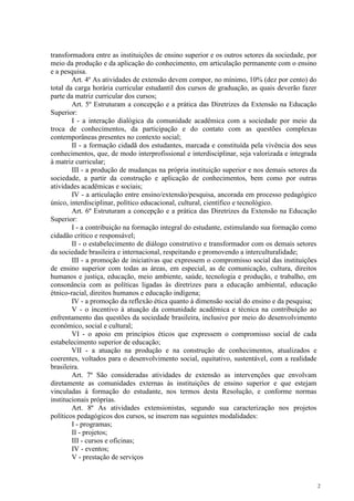 2
transformadora entre as instituições de ensino superior e os outros setores da sociedade, por
meio da produção e da aplicação do conhecimento, em articulação permanente com o ensino
e a pesquisa.
Art. 4º As atividades de extensão devem compor, no mínimo, 10% (dez por cento) do
total da carga horária curricular estudantil dos cursos de graduação, as quais deverão fazer
parte da matriz curricular dos cursos;
Art. 5º Estruturam a concepção e a prática das Diretrizes da Extensão na Educação
Superior:
I - a interação dialógica da comunidade acadêmica com a sociedade por meio da
troca de conhecimentos, da participação e do contato com as questões complexas
contemporâneas presentes no contexto social;
II - a formação cidadã dos estudantes, marcada e constituída pela vivência dos seus
conhecimentos, que, de modo interprofissional e interdisciplinar, seja valorizada e integrada
à matriz curricular;
III - a produção de mudanças na própria instituição superior e nos demais setores da
sociedade, a partir da construção e aplicação de conhecimentos, bem como por outras
atividades acadêmicas e sociais;
IV - a articulação entre ensino/extensão/pesquisa, ancorada em processo pedagógico
único, interdisciplinar, político educacional, cultural, científico e tecnológico.
Art. 6º Estruturam a concepção e a prática das Diretrizes da Extensão na Educação
Superior:
I - a contribuição na formação integral do estudante, estimulando sua formação como
cidadão crítico e responsável;
II - o estabelecimento de diálogo construtivo e transformador com os demais setores
da sociedade brasileira e internacional, respeitando e promovendo a interculturalidade;
III - a promoção de iniciativas que expressem o compromisso social das instituições
de ensino superior com todas as áreas, em especial, as de comunicação, cultura, direitos
humanos e justiça, educação, meio ambiente, saúde, tecnologia e produção, e trabalho, em
consonância com as políticas ligadas às diretrizes para a educação ambiental, educação
étnico-racial, direitos humanos e educação indígena;
IV - a promoção da reflexão ética quanto à dimensão social do ensino e da pesquisa;
V - o incentivo à atuação da comunidade acadêmica e técnica na contribuição ao
enfrentamento das questões da sociedade brasileira, inclusive por meio do desenvolvimento
econômico, social e cultural;
VI - o apoio em princípios éticos que expressem o compromisso social de cada
estabelecimento superior de educação;
VII - a atuação na produção e na construção de conhecimentos, atualizados e
coerentes, voltados para o desenvolvimento social, equitativo, sustentável, com a realidade
brasileira.
Art. 7º São consideradas atividades de extensão as intervenções que envolvam
diretamente as comunidades externas às instituições de ensino superior e que estejam
vinculadas à formação do estudante, nos termos desta Resolução, e conforme normas
institucionais próprias.
Art. 8º As atividades extensionistas, segundo sua caracterização nos projetos
políticos pedagógicos dos cursos, se inserem nas seguintes modalidades:
I - programas;
II - projetos;
III - cursos e oficinas;
IV - eventos;
V - prestação de serviços
 