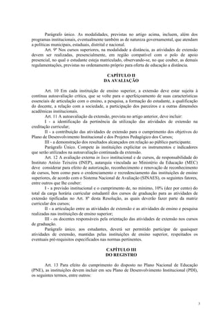 3
Parágrafo único. As modalidades, previstas no artigo acima, incluem, além dos
programas institucionais, eventualmente também as de natureza governamental, que atendam
a políticas municipais, estaduais, distrital e nacional.
Art. 9º Nos cursos superiores, na modalidade a distância, as atividades de extensão
devem ser realizadas, presencialmente, em região compatível com o polo de apoio
presencial, no qual o estudante esteja matriculado, observando-se, no que couber, as demais
regulamentações, previstas no ordenamento próprio para oferta de educação a distância.
CAPÍTULO II
DA AVALIAÇÃO
Art. 10 Em cada instituição de ensino superior, a extensão deve estar sujeita à
contínua autoavaliação crítica, que se volte para o aperfeiçoamento de suas características
essenciais de articulação com o ensino, a pesquisa, a formação do estudante, a qualificação
do docente, a relação com a sociedade, a participação dos parceiros e a outras dimensões
acadêmicas institucionais.
Art. 11 A autoavaliação da extensão, prevista no artigo anterior, deve incluir:
I - a identificação da pertinência da utilização das atividades de extensão na
creditação curricular;
II - a contribuição das atividades de extensão para o cumprimento dos objetivos do
Plano de Desenvolvimento Institucional e dos Projetos Pedagógico dos Cursos;
III - a demonstração dos resultados alcançados em relação ao público participante.
Parágrafo Único. Compete às instituições explicitar os instrumentos e indicadores
que serão utilizados na autoavaliação continuada da extensão.
Art. 12 A avaliação externa in loco institucional e de cursos, de responsabilidade do
Instituto Anísio Teixeira (INEP), autarquia vinculada ao Ministério da Educação (MEC)
deve considerar para efeito de autorização, reconhecimento e renovação de reconhecimento
de cursos, bem como para o credenciamento e recredenciamento das instituições de ensino
superiores, de acordo com o Sistema Nacional de Avaliação (SINAES), os seguintes fatores,
entre outros que lhe couber:
I - a previsão institucional e o cumprimento de, no mínimo, 10% (dez por cento) do
total da carga horária curricular estudantil dos cursos de graduação para as atividades de
extensão tipificadas no Art. 8º desta Resolução, as quais deverão fazer parte da matriz
curricular dos cursos;
II - a articulação entre as atividades de extensão e as atividades de ensino e pesquisa
realizadas nas instituições de ensino superior;
III - os docentes responsáveis pela orientação das atividades de extensão nos cursos
de graduação.
Parágrafo único. aos estudantes, deverá ser permitido participar de quaisquer
atividades de extensão, mantidas pelas instituições de ensino superior, respeitados os
eventuais pré-requisitos especificados nas normas pertinentes.
CAPÍTULO III
DO REGISTRO
Art. 13 Para efeito do cumprimento do disposto no Plano Nacional de Educação
(PNE), as instituições devem incluir em seu Plano de Desenvolvimento Institucional (PDI),
os seguintes termos, entre outros:
 