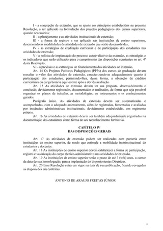 4
I - a concepção de extensão, que se ajuste aos princípios estabelecidos na presente
Resolução, a ser aplicado na formulação dos projetos pedagógicos dos cursos superiores,
quando necessários;
II - o planejamento e as atividades institucionais de extensão;
III - a forma de registro a ser aplicado nas instituições de ensino superiores,
descrevendo as modalidades de atividades de extensão que serão desenvolvidas;
IV - as estratégias de creditação curricular e de participação dos estudantes nas
atividades de extensão;
V - a política de implantação do processo autoavaliativo da extensão, as estratégias e
os indicadores que serão utilizados para o cumprimento das disposições constantes no art. 4º
desta Resolução;
VI - a previsão e as estratégias de financiamento das atividades de extensão.
Art. 14 Os Projetos Políticos Pedagógicos (PPPs) dos cursos de graduação devem
ressaltar o valor das atividades de extensão, caracterizando-as adequadamente quanto à
participação dos estudantes, permitindo-lhes, dessa forma, a obtenção de créditos
curriculares ou carga horária equivalente após a devida avaliação.
Art. 15 As atividades de extensão devem ter sua proposta, desenvolvimento e
conclusão, devidamente registrados, documentados e analisados, de forma que seja possível
organizar os planos de trabalho, as metodologias, os instrumentos e os conhecimentos
gerados.
Parágrafo único. As atividades de extensão devem ser sistematizadas e
acompanhadas, com o adequado assentamento, além de registradas, fomentadas e avaliadas
por instâncias administrativas institucionais, devidamente estabelecidas, em regimento
próprio.
Art. 16 As atividades de extensão devem ser também adequadamente registradas na
documentação dos estudantes como forma de seu reconhecimento formativo.
CAPÍTULO IV
DAS DISPOSIÇÕES GERAIS
Art. 17 As atividades de extensão podem ser realizadas com parceria entre
instituições de ensino superior, de modo que estimule a mobilidade interinstitucional de
estudantes e docentes.
Art. 18 As instituições de ensino superior devem estabelecer a forma de participação,
registro e valorização do corpo técnico-administrativo nas atividades de extensão.
Art. 19 As instituições de ensino superior terão o prazo de até 3 (três) anos, a contar
da data de sua homologação, para a implantação do disposto nestas Diretrizes.
Art. 20 Essa Resolução entra em vigor na data de sua publicação, ficando revogadas
as disposições em contrário.
ANTONIO DE ARAUJO FREITAS JÚNIOR
 