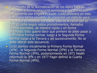 El concepto de la Normalización de los datos tuvo su origen en la teoría relacional numérica y fue planteada formalmente por Edgard F. Codd. Codd encontró en esta teoría una forma elegante de presentar un método para el trabajo de modelar los datos; esta es la razón por la cual de debe seguir estos procedimientos, llamados formas normales, de manera rígida y en forma ordenada. Esto quiere decir que primero se debe pasar a la Primera Forma normal, luego a la Segunda Forma Normal luego a la Tercera y así sucesivamente. No se debe alterar esta secuencia. Codd planteo inicialmente la Primera Forma Normal (1FN) , la Segunda Forma Normal (2FN) y la Tercera Forma Normal (3FN), posteriormente en 1971 Heath reformuló la 3FN y en 1977 Fagin definió la Cuarta Forma Normal (4FN). 