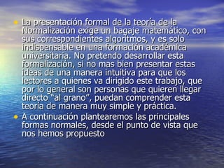 La presentación formal de la teoría de la Normalización exige un bagaje matemático, con sus correspondientes algoritmos, y es solo indispensable en una formación académica universitaria. No pretendo desarrollar esta formalización, si no mas bien presentar estas ideas de una manera intuitiva para que los lectores a quienes va dirigido este trabajo, que por lo general son personas que quieren llegar directo “al grano”, puedan comprender esta teoría de manera muy simple y práctica.  A continuación plantearemos las principales formas normales, desde el punto de vista que nos hemos propuesto  
