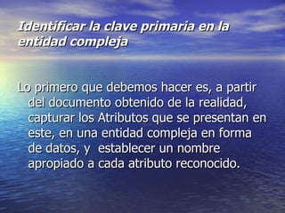 Identificar la clave primaria en la entidad compleja Lo primero que debemos hacer es, a partir del documento obtenido de la realidad, capturar los Atributos que se presentan en este, en una entidad compleja en forma de datos, y  establecer un nombre apropiado a cada atributo reconocido. 